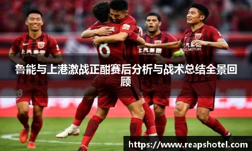 鲁能与上港激战正酣赛后分析与战术总结全景回顾